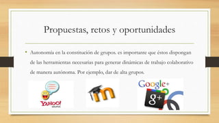 Propuestas, retos y oportunidades
• Autonomía en la constitución de grupos. es importante que éstos dispongan
de las herramientas necesarias para generar dinámicas de trabajo colaborativo
de manera autónoma. Por ejemplo, dar de alta grupos.
 