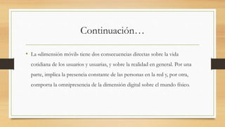 Continuación…
• La «dimensión móvil» tiene dos consecuencias directas sobre la vida
cotidiana de los usuarios y usuarias, y sobre la realidad en general. Por una
parte, implica la presencia constante de las personas en la red y, por otra,
comporta la omnipresencia de la dimensión digital sobre el mundo físico.
 