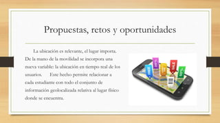 Propuestas, retos y oportunidades
La ubicación es relevante, el lugar importa.
De la mano de la movilidad se incorpora una
nueva variable: la ubicación en tiempo real de los
usuarios. Este hecho permite relacionar a
cada estudiante con todo el conjunto de
información geolocalizada relativa al lugar físico
donde se encuentra.
 