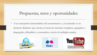 Propuestas, retos y oportunidades
• Una concepción transmediática del conocimiento. o, el contenido es un
elemento dinámico que circula en forma de mensajes complejos, agregados y
disgregados, difundidos y consumidos a través de múltiples canales.
 