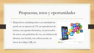 Propuestas, retos y oportunidades
• Dispositivos multidispositivo. un smarthphone
puede ser un aparato de TV, un reproductor de
música, una agenda electrónica, un procesador
de textos, una grabadora de voz, un traductor de
idiomas, una brújula, una videoconsola, un
lector de códigos QR, etc.
 