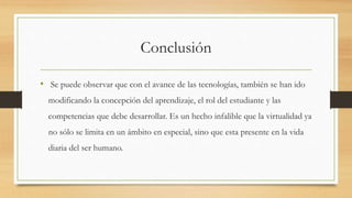 Conclusión
• Se puede observar que con el avance de las tecnologías, también se han ido
modificando la concepción del aprendizaje, el rol del estudiante y las
competencias que debe desarrollar. Es un hecho infalible que la virtualidad ya
no sólo se limita en un ámbito en especial, sino que esta presente en la vida
diaria del ser humano.
 