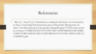 Referencias
• Mas X. y Lara P. (s.f). Orientación y tendencias del futuro en la formación
en línea. Universidad Interamericana para el Desarrollo. Recuperado en:
http://moodle.unid.edu.mx/posgrados/pluginfile.php/373354/mod_resour
ce/content/1/ORIENTACI%C3%93N%20Y%20TENDENCIAS%20DE
%20FUTURO%20EN%20LA%20FORMACI%C3%93N%20EN%20L%C
3%8DNEA.pdf
 
