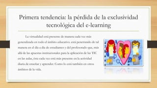 Primera tendencia: la pérdida de la exclusividad
tecnológica del e-learning
La virtualidad está presente de manera cada vez más
generalizada en todo el ámbito educativo. está penetrando de tal
manera en el día a día de estudiantes y del profesorado que, más
allá de las apuestas institucionales para la aplicación de las TIC
en las aulas, ésta cada vez está más presente en la actividad
diaria de enseñar y aprender. Como lo está también en otros
ámbitos de la vida.
 