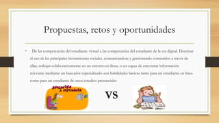 Propuestas, retos y oportunidades
• De las competencias del estudiante virtual a las competencias del estudiante de la era digital. Dominar
el uso de las principales herramientas sociales, comunicándose y gestionando contenidos a través de
ellas, trabajar colaborativamente en un entorno en línea, o ser capaz de encontrar información
relevante mediante un buscador especializado son habilidades básicas tanto para un estudiante en línea
como para un estudiante de unos estudios presenciales
VS
 