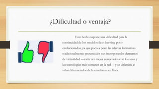 ¿Dificultad o ventaja?
Este hecho supone una dificultad para la
continuidad de los modelos de e-learning poco
evolucionados, ya que poco a poco las ofertas formativas
tradicionalmente presenciales van incorporando elementos
de virtualidad —cada vez mejor conectados con los usos y
las tecnologías más comunes en la red— y se difumina el
valor diferenciador de la enseñanza en línea.
 