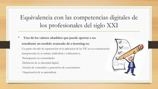 Equivalencia con las competencias digitales de
los profesionales del siglo XXI
• Uno de los valores añadidos que puede aportar a un
estudiante un modelo avanzado de e-learning es:
- Un grado elevado de capacitación en la aplicación de las TIC en su comunicación
interpersonal, en su trabajo (individual y colaborativo),
- Participación en comunidades
- Definición de su identidad digital,
- Gestión de contenidos y generación de conocimiento
- Organización de su aprendizaje
 