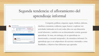 Segunda tendencia: el afloramiento del
aprendizaje informal
Compartir, publicar, etiquetar, seguir, sindicar, elaborar,
clasificar, comunicar, colaborar, jugar, buscar o explorar son
actividades habituales en la red, todas ellas con una dimensión
social inherente y también con un denominador común: generan
aprendizaje. Se trata, sin embargo, de un aprendizaje no
intencionado, a menudo inesperado y de naturaleza informal. Un
aprendizaje que es un subproducto de acciones orientadas a otras
finalidades y objetivos bien diferentes que aprender.
 
