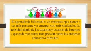 El aprendizaje informal es un elemento que tiende a
ser más presente y a emerger con más claridad en la
actividad diaria de los usuarios y usuarias de Internet,
y que cada vez ejerce más presión sobre los entornos
educativos formales.
 