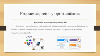 Propuestas, retos y oportunidades
Aprendizaje informal y competencias TIC
Generación y aprovechamiento están mucho más relacionados con las competencias digitales de los
usuarios y usuarias, la calidad de sus entornos personales y sociales, y su capacidad de reconocerlo,
recogerlo para compartirlo.
 