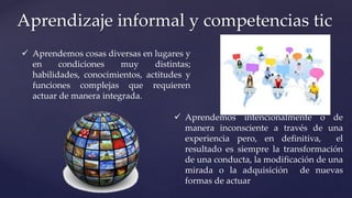 Aprendizaje informal y competencias tic
 Aprendemos cosas diversas en lugares y
en condiciones muy distintas;
habilidades, conocimientos, actitudes y
funciones complejas que requieren
actuar de manera integrada.
 Aprendemos intencionalmente o de
manera inconsciente a través de una
experiencia pero, en definitiva, el
resultado es siempre la transformación
de una conducta, la modificación de una
mirada o la adquisición de nuevas
formas de actuar
 