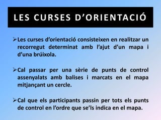 L E S C U R S E S D ’O R I E N TAC I Ó

Les curses d’orientació consisteixen en realitzar un
 recorregut determinat amb l’ajut d’un mapa i
 d’una brúixola.

Cal passar per una sèrie de punts de control
 assenyalats amb balises i marcats en el mapa
 mitjançant un cercle.

Cal que els participants passin per tots els punts
 de control en l’ordre que se’ls indica en el mapa.
 