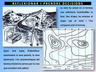 REFLEXIONAR I PRENDRE DECISIONS
                                          La noia ha cercat en el terreny
                                          una referència inconfusible: la
                                          font. Des d’aquí, ha orientat el
                                          mapa    cap   al   nord    i   l’ha
                                          comparat amb el terreny.




Quan     serà   capaç    d’identificar
exactament la seva posició, la seva
destinació, i les característiques del
terreny iniciarà la carrera per la ruta
que consideri més adient.
 
