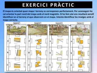 EXERCICI PRÀCTIC
El mapa és orientat quan mapa i terreny es corresponen perfectament. Per aconseguir-ho
cal orientar la part nord del mapa amb el nord magnètic. Si ho fem així ens resultarà senzill
identificar en el terreny el que observem en el mapa. Intenta identificar les imatges amb el
mapa correcte.
 