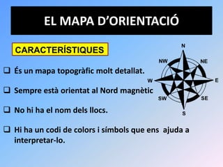 EL MAPA D’ORIENTACIÓ

   CARACTERÍSTIQUES

 És un mapa topogràfic molt detallat.

 Sempre està orientat al Nord magnètic

 No hi ha el nom dels llocs.

 Hi ha un codi de colors i símbols que ens ajuda a
  interpretar-lo.
 