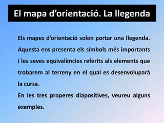 El mapa d’orientació. La llegenda

Els mapes d’orientació solen portar una llegenda.
Aquesta ens presenta els símbols més importants
i les seves equivalències referits als elements que
trobarem al terreny en el qual es desenvoluparà
la cursa.
En les tres properes diapositives, veureu alguns
exemples.
 