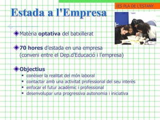 Matèria  optativa  del batxillerat   70 hores  d’estada en una empresa  (conveni entre el Dep.d’Educació i l’empresa)   Objectius conèixer la realitat del món laboral contactar amb una activitat professional del seu interès enfocar el futur acadèmic i professional  desenvolupar una progressiva autonomia i iniciativa   Estada a l'Empresa IES PLA DE ֳմ 