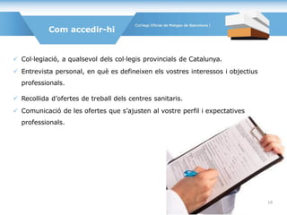  Col·legiació, a qualsevol dels col·legis provincials de Catalunya.
 Entrevista personal, en què es defineixen els vostres interessos i objectius
professionals.
 Recollida d’ofertes de treball dels centres sanitaris.
 Comunicació de les ofertes que s’ajusten al vostre perfil i expectatives
professionals.
Com accedir-hi
10
 