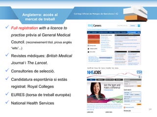 Anglaterra: accés al
mercat de treball
 Full registration with a licence to
practise prèvia al General Medical
Council. (reconeixement títol, prova anglès
“ielts”...)
 Revistes mèdiques: British Medical
Journal i The Lancet.
 Consultories de selecció.
 Candidatura espontània si estàs
registrat: Royal Colleges
 EURES (borsa de treball europèa)
 National Health Services
42
14
 