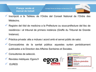 França: accés al
mercat de treball
 Inscripció a la Tableau de l’Ordre del Conseil National de l’Ordre des
Médecins.
 Registre del títol de medicina a la Préfecture ou sous-préfecture del lloc de
residència i al tribunal de primera instància (Greffe du Tribunal de Grande
Instance).
 Pràctica privada: alta a mútues i acord amb el servei públic de salut.
 Convocatòries de la sanitat pública: aquestes surten periòdicament
publicades a la Direction des Affaires Sanitaires et Sociales.
 Consultories de selecció.
 Revistes mèdiques: Egora.fr
 EURES
43
15
 
