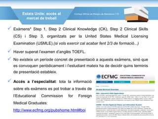 Estats Units: accés al
mercat de treball
 Exàmens* Step 1, Step 2 Clinical Knowledge (CK), Step 2 Clinical Skills
(CS) i Step 3, organitzats per la United States Medical Licensing
Examination (USMLE).(si vols exercir cal acabar fent 2/3 de formació...)
 Haver superat l’examen d’anglès TOEFL.
 No existeix un període concret de presentació a aquests exàmens, sinó que
es convoquen periòdicament i l’estudiant mateix ha de decidir quins terminis
de presentació estableix.
 Accés a l’especialitat: tota la informació
sobre els exàmens es pot trobar a través de
l’Educational Commission for Foreign
Medical Graduates:
http://www.ecfmg.org/pubshome.html#boi
45
 