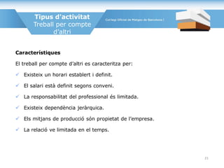 Tipus d'activitat
Treball per compte
d’altri
Característiques
El treball per compte d’altri es caracteritza per:
 Existeix un horari establert i definit.
 El salari està definit segons conveni.
 La responsabilitat del professional és limitada.
 Existeix dependència jeràrquica.
 Els mitjans de producció són propietat de l’empresa.
 La relació ve limitada en el temps.
21
 