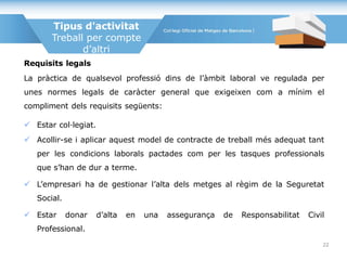 Requisits legals
La pràctica de qualsevol professió dins de l’àmbit laboral ve regulada per
unes normes legals de caràcter general que exigeixen com a mínim el
compliment dels requisits següents:
 Estar col·legiat.
 Acollir-se i aplicar aquest model de contracte de treball més adequat tant
per les condicions laborals pactades com per les tasques professionals
que s’han de dur a terme.
 L’empresari ha de gestionar l’alta dels metges al règim de la Seguretat
Social.
 Estar donar d’alta en una assegurança de Responsabilitat Civil
Professional.
Tipus d'activitat
Treball per compte
d’altri
22
 