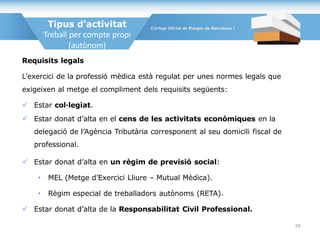 Requisits legals
L’exercici de la professió mèdica està regulat per unes normes legals que
exigeixen al metge el compliment dels requisits següents:
 Estar col·legiat.
 Estar donat d’alta en el cens de les activitats econòmiques en la
delegació de l’Agència Tributària corresponent al seu domicili fiscal de
professional.
 Estar donat d’alta en un règim de previsió social:
• MEL (Metge d’Exercici Lliure – Mutual Mèdica).
• Règim especial de treballadors autònoms (RETA).
 Estar donat d’alta de la Responsabilitat Civil Professional.
Tipus d'activitat
Treball per compte propi
(autònom)
24
 