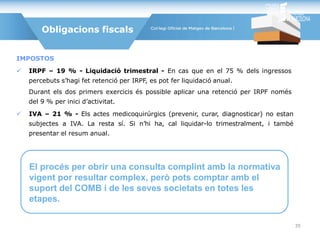 IMPOSTOS
 IRPF – 19 % - Liquidació trimestral - En cas que en el 75 % dels ingressos
percebuts s’hagi fet retenció per IRPF, es pot fer liquidació anual.
Durant els dos primers exercicis és possible aplicar una retenció per IRPF només
del 9 % per inici d’activitat.
 IVA – 21 % - Els actes medicoquirúrgics (prevenir, curar, diagnosticar) no estan
subjectes a IVA. La resta sí. Si n’hi ha, cal liquidar-lo trimestralment, i també
presentar el resum anual.
Obligacions fiscals
El procés per obrir una consulta complint amb la normativa
vigent por resultar complex, però pots comptar amb el
suport del COMB i de les seves societats en totes les
etapes.
35
 