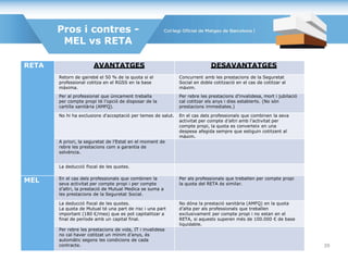 Pros i contres -
MEL vs RETA
RETA AVANTATGES DESAVANTATGES
Retorn de gairebé el 50 % de la quota si el
professional cotitza en el RGSS en la base
màxima.
Concurrent amb les prestacions de la Seguretat
Social en doble cotització en el cas de cotitzar al
màxim.
Per al professional que únicament treballa
per compte propi té l’opció de disposar de la
cartilla sanitària (AMFQ).
Per rebre les prestacions d’invalidesa, mort i jubilació
cal cotitzar els anys i dies establerts. (No són
prestacions immediates.)
No hi ha exclusions d'acceptació per temes de salut. En el cas dels professionals que combinen la seva
activitat per compte d’altri amb l’activitat per
compte propi, la quota es converteix en una
despesa afegida sempre que estiguin cotitzant al
màxim.
A priori, la seguretat de l’Estat en el moment de
rebre les prestacions com a garantia de
solvència.
La deducció fiscal de les quotes.
MEL En el cas dels professionals que combinen la
seva activitat per compte propi i per compte
d’altri, la prestació de Mutual Medica se suma a
les prestacions de la Seguretat Social.
Per als professionals que treballen per compte propi
la quota del RETA és similar.
La deducció fiscal de les quotes.
La quota de Mutual té una part de risc i una part
important (180 €/mes) que es pot capitalitzar a
final de període amb un capital final.
No dóna la prestació sanitària (AMFQ) en la quota
d’alta per als professionals que treballen
exclusivament per compte propi i no estan en el
RETA, si aquests superen més de 100.000 € de base
liquidable.
Per rebre les prestacions de vida, IT i invalidesa
no cal haver cotitzat un mínim d’anys, és
automàtic segons les condicions de cada
contracte. 39
 