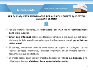  Per als metges residents, la finalització del MIR és el començament
de la vida laboral.
 Estar ben informat sobre les diferents sortides a les quals es pot optar
així com de tots aquells aspectes que implica aquest canvi garantirà un
millor camí.
 El col·legi, continuant amb la seva tasca de suport al col·legiat, us vol
facilitar aquesta informació, d’utilitat important en el context laboral i
econòmic en què ens trobem.
 En molts casos, quan tot just s’acaba d’acabar el MIR no es disposa, o no
hi ha hagut temps, d’obtenir tota aquesta informació.
Antecedents
PER QUÈ AQUESTA INFORMACIÓ PER ALS COL·LEGIATS QUE ESTEU
ACABANT EL MIR?
4
 