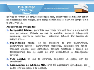 El MEL el formen un conjunt d’assegurances, dissenyades a mida per cobrir
les necessitats dels metges, que atorga l’alternativa al RETA en complir amb
la Llei 27/2011.
Assegurances integrades:
1. Incapacitat laboral: garanteix una renda mensual, tant si és temporal
com permanent. Cobreix en cas de malaltia, accident, intervenció
quirúrgica, permís de maternitat i paternitat, defunció d’un familiar de
primer grau...
2. Dependència renda: en les situacions de gran dependència,
dependència severa i dependència moderada, garanteix una renda
MEL (Metge
d’Exercici
Lliure)
mensual vitalícia,
teleassistència (en
severa).
3. Vida estalvi: en
ajut domiciliari, consulta telefònica i serveis de
els casos de gran dependència o dependència
cas de defunció, garanteix un capital per als
beneficiaris.
4. Assegurança de jubilació MEL: amb les aportacions periòdiques per
poder tenir un capital a la jubilació.
40
 