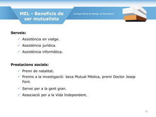 Serveis:
 Assistència en viatge.
 Assistència jurídica.
 Assistència informàtica.
Prestacions socials:
 Premi de natalitat.
 Premis a la investigació: beca Mutual Mèdica, premi Doctor Josep
Font.
 Servei per a la gent gran.
 Associació per a la Vida Independent.
MEL - Beneficis de
ser mutualista
43
 
