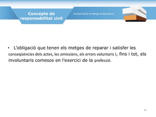Concepte de
responsabilitat civil
• L’obligació que tenen els metges de reparar i satisfer les
conseqüències dels actes, les omissions, els errors voluntaris i, fins i tot, els
involuntaris comesos en l’exercici de la professió.
45
 
