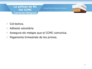 La pòlissa de RC
del CCMC
Característiques
 Col·lectiva.
 Adhesió voluntària
 Assegura els metges que el CCMC comunica.
 Pagaments trimestrals de les primes.
47
 