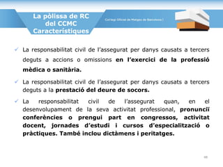  La responsabilitat civil de l’assegurat per danys causats a tercers
deguts a accions o omissions en l’exercici de la professió
mèdica o sanitària.
 La responsabilitat civil de l’assegurat per danys causats a tercers
deguts a la prestació del deure de socors.
 La responsabilitat civil de l’assegurat quan, en el
desenvolupament de la seva activitat professional, pronunciï
conferències o prengui part en congressos, activitat
docent, jornades d’estudi i cursos d’especialització o
pràctiques. També inclou dictàmens i peritatges.
La pòlissa de RC
del CCMC
Característiques
48
 