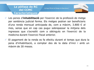  Les penes d’inhabilitació per l’exercici de la professió de metge
per sentència judicial ferma. Els metges podran ser beneficiaris
d’una renda mensual anticipada de, com a màxim, 3.800 € al
mes, sense que en cap cas pugui sobrepassar la mitjana dels
ingressos que s’acrediti com a obtinguts en l’exercici de la
medicina durant l’exercici fiscal anterior.
 El pagament de la renda es fa efectiu durant el temps que dura la
pena d’inhabilitació, a comptar des de la data d’inici i amb un
màxim de 30 mesos.
La pòlissa de RC
del CCMC
Característiques
49
 