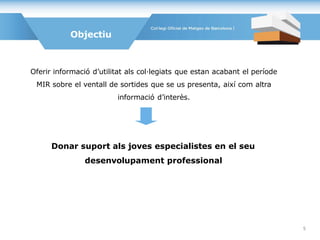 Oferir informació d’utilitat als col·legiats que estan acabant el període
MIR sobre el ventall de sortides que se us presenta, així com altra
informació d’interès.
Donar suport als joves especialistes en el seu
desenvolupament professional
Objectiu
5
 
