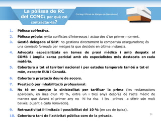 La pòlissa de RC
del CCMC: per què cal
contractar-la?
1. Pòlissa col·lectiva.
2. Pòlissa pròpia: evita conflictes d’interessos i actua des d’un primer moment.
3. Gestió delegada al SRP: no gestiona directament la companyia asseguradora; és
una comissió formada per metges la que decideix en última instància.
4. Advocats especialitzats en temes de praxi mèdica i amb despatx al
COMB i àmplia xarxa pericial amb els especialistes més destacats en cada
matèria.
5. Cobertura a tot el territori nacional i per estades temporals també a tot el
món, excepte EUA i Canadà.
6. Cobertura prestació deure de socors.
7. Prestació per inhabilitació professional.
8. No té en compte la sinistralitat per tarificar la prima (les reclamacions
apareixen, en més d’un 70 %, entre un i tres anys després de l’acte mèdic de
manera que durant el primer any no hi ha risc i les primes a oferir són molt
baixes, pujant a cada renovació).
9. Retroactivitat il·limitada i possibilitat del 10 % (en cas de baixa).
10. Cobertura tant de l’activitat pública com de la privada.
51
 