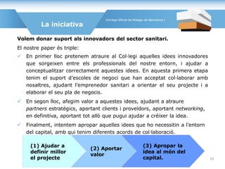 Volem donar suport als innovadors del sector sanitari.
El nostre paper és triple:
 En primer lloc pretenem atraure al Col·legi aquelles idees innovadores
que sorgeixen entre els professionals del nostre entorn, i ajudar a
conceptualitzar correctament aquestes idees. En aquesta primera etapa
tenim el suport d’escoles de negoci que han acceptat col·laborar amb
nosaltres, ajudant l’emprenedor sanitari a orientar el seu projecte i a
elaborar el seu pla de negocis.
 En segon lloc, afegim valor a aquestes idees, ajudant a atraure
partners estratègics, aportant clients i proveïdors, aportant networking,
en definitiva, aportant tot allò que pugui ajudar a créixer la idea.
 Finalment, intentem apropar aquelles idees que ho necessitin a l’entorn
del capital, amb qui tenim diferents acords de col·laboració.
La iniciativa
(1) Ajudar a
definir millor
el projecte
(3) Apropar la
idea al món del
capital.
(2) Aportar
valor
53
 