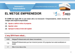 El COMB del segle XXI no pot restar aliè a la innovació i l’emprenedoria, volem recolzar els
metges amb esperit emprenedor:
EL METGE EMPRENEDOR
(1) Ajudar a definir millor el projecte.
(2) Aportar valor.
(3) Apropar la idea al món del capital.
L’any 2014 hem rebut...
>350 Metges/Professionals amb idees innovadores.
118
Metges/Professionals que han iniciat el procés i 63 projectes han estat analitzats en
detall.
>1 Més d’una idea al dia.
Innovació i
Emprenedoria
40
54
 