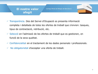  Transparència. Des del Servei d'Ocupació es presenta informació
completa i detallada de totes les ofertes de treball que s’envien: tasques,
tipus de contractació, retribució, etc.
 Selecció en l’admissió de les ofertes de treball que es gestionen, en
funció de la seva qualitat.
 Confidencialitat en el tractament de les dades personals i professionals.
 No obligatorietat d’acceptar una oferta de treball.
El nostre valor
afegit
8
 