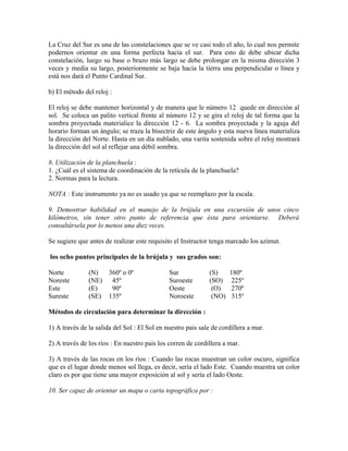 La Cruz del Sur es una de las constelaciones que se ve casi todo el año, lo cual nos permite
podernos orientar en una forma perfecta hacia el sur. Para esto de debe ubicar dicha
constelación, luego su base o brazo más largo se debe prolongar en la misma dirección 3
veces y media su largo, posteriormente se baja hacia la tierra una perpendicular o línea y
está nos dará el Punto Cardinal Sur.

b) El método del reloj :

El reloj se debe mantener horizontal y de manera que le número 12 quede en dirección al
sol. Se coloca un palito vertical frente al número 12 y se gira el reloj de tal forma que la
sombra proyectada materialice la dirección 12 - 6. La sombra proyectada y la aguja del
horario forman un ángulo; se traza la bisectriz de este ángulo y esta nueva línea materializa
la dirección del Norte. Hasta en un día nublado, una varita sostenida sobre el reloj mostrará
la dirección del sol al reflejar una débil sombra.

8. Utilización de la planchuela :
1. ¿Cuál es el sistema de coordinación de la retícula de la planchuela?
2. Normas para la lectura.

NOTA : Este instrumento ya no es usado ya que se reemplazo por la escala.

9. Demostrar habilidad en el manejo de la brújula en una excursión de unos cinco
kilómetros, sin tener otro punto de referencia que ésta para orientarse. Deberá
consultársela por lo menos una diez veces.

Se sugiere que antes de realizar este requisito el Instructor tenga marcado los azimut.

los ocho puntos principales de la brújula y sus grados son:

Norte          (N)  360º o 0º                 Sur             (S)     180º
Noreste        (NE) 45º                       Suroeste        (SO)     225º
Este           (E)   90º                      Oeste            (O)     270º
Sureste        (SE) 135º                      Noroeste         (NO)    315º

Métodos de circulación para determinar la dirección :

1) A través de la salida del Sol : El Sol en nuestro pais sale de cordillera a mar.

2) A través de los ríos : En nuestro pais los corren de cordillera a mar.

3) A través de las rocas en los ríos : Cuando las rocas muestran un color oscuro, significa
que es el lugar donde menos sol llega, es decir, sería el lado Este. Cuando muestra un color
claro es por que tiene una mayor exposición al sol y sería el lado Oeste.

10. Ser capaz de orientar un mapa o carta topográfica por :
 