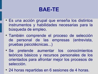 BAE-TE

    Es una acción grupal que enseña los distintos
    instrumentos y habilidades necesarias para la
    búsqueda de empleo.

    También comprende el proceso de selección
    de personal de las empresas (entrevista,
    pruebas psicotécnicas...)

    Se pretende aumentar los conocimientos
    teóricos básicos y recursos personales de los
    orientados para afrontar mejor los procesos de
    selección.

    24 horas repartidas en 6 sesiones de 4 horas.
 