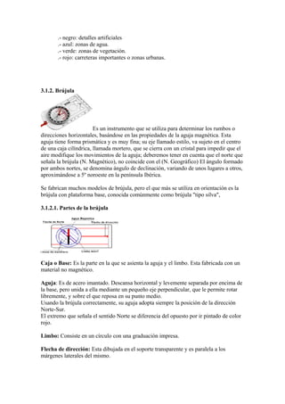 .- negro: detalles artificiales
       .- azul: zonas de agua.
       .- verde: zonas de vegetación.
       .- rojo: carreteras importantes o zonas urbanas.




3.1.2. Brújula




                        Es un instrumento que se utiliza para determinar los rumbos o
direcciones horizontales, basándose en las propiedades de la aguja magnética. Esta
aguja tiene forma prismática y es muy fina; su eje llamado estilo, va sujeto en el centro
de una caja cilíndrica, llamada mortero, que se cierra con un cristal para impedir que el
aire modifique los movimientos de la aguja; deberemos tener en cuenta que el norte que
señala la brújula (N. Magnético), no coincide con el (N. Geográfico) El ángulo formado
por ambos nortes, se denomina ángulo de declinación, variando de unos lugares a otros,
aproximándose a 5º noroeste en la península Ibérica.

Se fabrican muchos modelos de brújula, pero el que más se utiliza en orientación es la
brújula con plataforma base, conocida comúnmente como brújula "tipo silva",

3.1.2.1. Partes de la brújula




Caja o Base: Es la parte en la que se asienta la aguja y el limbo. Esta fabricada con un
material no magnético.

Aguja: Es de acero imantado. Descansa horizontal y levemente separada por encima de
la base, pero unida a ella mediante un pequeño eje perpendicular, que le permite rotar
libremente, y sobre el que reposa en su punto medio.
Usando la brújula correctamente, su aguja adopta siempre la posición de la dirección
Norte-Sur.
El extremo que señala el sentido Norte se diferencia del opuesto por ir pintado de color
rojo.

Limbo: Consiste en un círculo con una graduación impresa.

Flecha de dirección: Esta dibujada en el soporte transparente y es paralela a los
márgenes laterales del mismo.
 