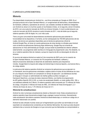 JOSE DAVID HERNANDEZ LEON ORIENTACION PARA LA VIDA III
3 I°
CAPITULO I (ANTECEDENTES)
Historia
Fue desarrollado inicialmente por Android Inc., una firma comprada por Google en 2005. Es el
principal producto de la Open Handset Alliance, un conglomerado de fabricantes y desarrolladores
de hardware, software y operadores de servicio. Las unidades vendidas de teléfonos inteligentes
con Android se ubican en el primer puesto en los Estados Unidos, en el segundo y tercer trimestres
de 2010, con una cuota de mercado de 43,6% en el tercer trimestre. A nivel mundial alcanzó una
cuota de mercado del 50,9% durante el cuarto trimestre de 2011, más del doble que el segundo
sistema operativo (iOS de Apple, Inc.) con más cuota.
Tiene una gran comunidad de desarrolladores escribiendo aplicaciones para extender la
funcionalidad de los dispositivos. A la fecha, se han sobrepasado las 700.000 aplicaciones (de las
cuales, dos tercios son gratuitas) disponibles para la tienda de aplicaciones oficial de
Android:Google Play, sin tener en cuenta aplicaciones de otras tiendas no oficiales para Android
como la tienda de aplicaciones Samsung Apps deSamsung. Google Play es la tienda de
aplicaciones en línea administrada por Google, aunque existe la posibilidad de obtener software
externamente. Los programas están escritos en el lenguaje de programación Java. No obstante, no
es un sistema operativo libre de malware, aunque la mayoría de ello es descargado de sitios de
terceros.
El anuncio del sistema Android se realizó el 5 de noviembre de 2007 junto con la creación de
la Open Handset Alliance, un consorcio de 78 compañías de hardware, software y
telecomunicaciones dedicadas al desarrollo de estándares abiertos para dispositivos
móviles. Google liberó la mayoría del código de Android bajo la licencia Apache, una licencia libre y
de código abierto.
La estructura del sistema operativo Android se compone de aplicaciones que se ejecutan en
un framework Java de aplicaciones orientadas a objetos sobre el núcleo de las bibliotecas de Java
en una máquina virtual Dalvik con compilación en tiempo de ejecución. Las bibliotecas escritas
en lenguaje C incluyen un administrador de interfaz gráfica (surface manager), un
framework OpenCore, una base de datos relacional SQLite, una Interfaz de programación
de API gráfica OpenGL ES 2.0 3D, un motor de renderizado WebKit, un motor gráfico SGL, SSL y
una biblioteca estándar de C Bionic. El sistema operativo está compuesto por 12 millones de líneas
de código, incluyendo 3 millones de líneas de XML, 2,8 millones de líneas de lenguaje C, 2,1
millones de líneas de Java y 1,75 millones de líneas de C++.
Historial de actualizaciones
Android ha visto numerosas actualizaciones desde su liberación inicial. Estas actualizaciones al
sistema operativo base típicamente arreglan bugs y agregan nuevas funciones. Generalmente
cada actualización del sistema operativo Android es desarrollada bajo un nombre en código de un
elemento relacionado con postres.
Android ha sido criticado muchas veces por la fragmentación que sufren sus terminales al no ser
soportado con actualizaciones constantes por los distintos fabricantes. Se creyó que esta situación
cambiaría tras un anuncio de Google en el que comunicó que los fabricantes se comprometerán a
 