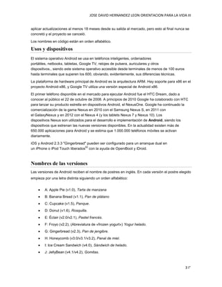 JOSE DAVID HERNANDEZ LEON ORIENTACION PARA LA VIDA III
3 I°
aplicar actualizaciones al menos 18 meses desde su salida al mercado, pero esto al final nunca se
concretó y el proyecto se canceló.
Los nombres en código están en orden alfabético.
Usos y dispositivos
El sistema operativo Android se usa en teléfonos inteligentes, ordenadores
portátiles, netbooks, tabletas, Google TV, relojes de pulsera, auriculares y otros
dispositivos., siendo este sistema operativo accesible desde terminales de menos de 100 euros
hasta terminales que superen los 600, obviando, evidentemente, sus diferencias técnicas.
La plataforma de hardware principal de Android es la arquitectura ARM. Hay soporte para x86 en el
proyecto Android-x86, y Google TV utiliza una versión especial de Android x86.
El primer teléfono disponible en el mercado para ejecutar Android fue el HTC Dream, dado a
conocer al público el 22 de octubre de 2008. A principios de 2010 Google ha colaborado con HTC
para lanzar su producto estrella en dispositivos Android, el NexusOne. Google ha continuado la
comercialización de la gama Nexus en 2010 con el Samsung Nexus S, en 2011 con
el GalaxyNexus y en 2012 con el Nexus 4 (y los tablets Nexus 7 y Nexus 10). Los
dispositivos Nexus son utilizados para el desarrollo e implementación de Android, siendo los
dispositivos que estrenan las nuevas versiones disponibles. En la actualidad existen más de
650.000 aplicaciones para Android y se estima que 1.000.000 teléfonos móviles se activan
diariamente.
iOS y Android 2.3.3 "Gingerbread" pueden ser configurado para un arranque dual en
un iPhone o iPod Touch liberados
62
con la ayuda de OpeniBoot y iDroid.
Nombres de las versiones
Las versiones de Android reciben el nombre de postres en inglés. En cada versión el postre elegido
empieza por una letra distinta siguiendo un orden alfabético:
A: Apple Pie (v1.0), Tarta de manzana
B: Banana Bread (v1.1), Pan de plátano
C: Cupcake (v1.5), Panque.
D: Donut (v1.6), Rosquilla.
E: Éclair (v2.0/v2.1), Pastel francés.
F: Froyo (v2.2), (Abreviatura de «frozen yogurt») Yogur helado.
G: Gingerbread (v2.3), Pan de jengibre.
H: Honeycomb (v3.0/v3.1/v3.2), Panal de miel.
I: Ice Cream Sandwich (v4.0), Sándwich de helado.
J: JellyBean (v4.1/v4.2), Gomitas.
 