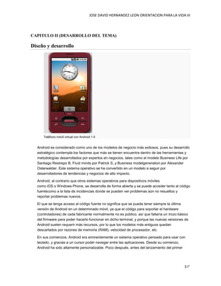 JOSE DAVID HERNANDEZ LEON ORIENTACION PARA LA VIDA III
3 I°
CAPITULO II (DESARROLLO DEL TEMA)
Diseño y desarrollo
Teléfono móvil virtual con Android 1.5
Android es considerado como uno de los modelos de negocio más exitosos, pues su desarrollo
estratégico contempla los factores que más se tienen encuentra dentro de las herramientas y
metodologías desarrollados por expertos en negocios, tales como el modelo Business Life por
Santiago Restrepo B, Fluid minds por Patrick S, y Business modelgeneration por Alexander
Osterwalder. Este sistema operativo se ha convertido en un modelo a seguir por
desarrolladores de tendencias y negocios de alto impacto.
Android, al contrario que otros sistemas operativos para dispositivos móviles
como iOS o Windows Phone, se desarrolla de forma abierta y se puede acceder tanto al código
fuentecomo a la lista de incidencias donde se pueden ver problemas aún no resueltos y
reportar problemas nuevos.
El que se tenga acceso al código fuente no significa que se pueda tener siempre la última
versión de Android en un determinado móvil, ya que el código para soportar el hardware
(controladores) de cada fabricante normalmente no es público, así que faltaría un trozo básico
del firmware para poder hacerlo funcionar en dicho terminal, y porque las nuevas versiones de
Android suelen requerir más recursos, por lo que los modelos más antiguos quedan
descartados por razones de memoria (RAM), velocidad de procesador, etc.
En sus comienzos, Android era eminentemente un sistema operativo pensado para usar con
teclado, y gracias a un cursor poder navegar entre las aplicaciones. Desde su comienzo,
Android ha sido altamente personalizable. Poco después, antes del lanzamiento del primer
 