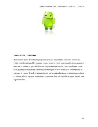 JOSE DAVID HERNANDEZ LEON ORIENTACION PARA LA VIDA III
3 I°
PROPUESTA U OPINION
Bueno en mi punto de vista una propuesta seria que mediante las versiones nuevas que
vallan creando sean estables ya que a veces a nosotros como usuarios del sistema operativo
pues nos es tedioso el que cada 3 meses salga una nueva versión y pues en algunos casos
hasta puede contener errores, también cuando salgan nuevos modelos de smarthphones al
mercado la versión de androir que contengan sea la adecuada ya que en algunos casos hasta
es tedioso utilizar nuestros smartphones ya que se traban o la pantalla se queda trabada y es
algo frustrante.
 
