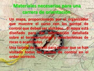 Materiales necesarios para una
carrera de orientación.
- Un mapa, proporcionado por el organizador
que muestre el curso con los puntos de
control que deben ser visitados . El mapa está
diseñado para dar información detallada
sobre el terreno-colinas y características de
rocas o acantilados
- Una tarjeta de control para probar que se han
visitado todos los puntos de control en el
orden correcto.
 